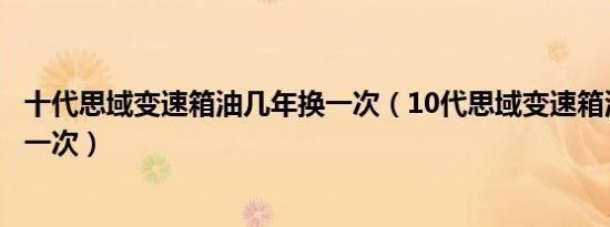 十代思域变速箱油几年换一次（10代思域变速箱油多久更换一次）
