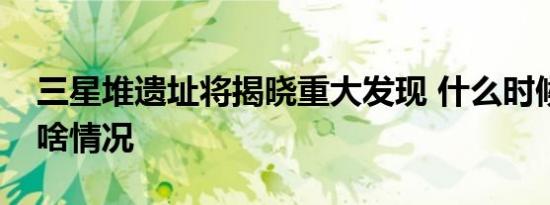 三星堆遗址将揭晓重大发现 什么时候具体是啥情况