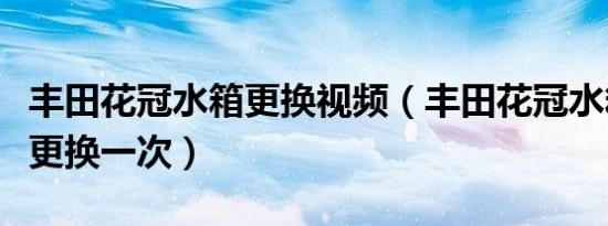 丰田花冠水箱更换视频（丰田花冠水箱水多久更换一次）