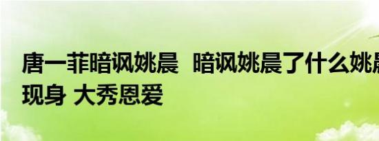唐一菲暗讽姚晨 暗讽姚晨了什么姚晨与老公现身 大秀恩爱