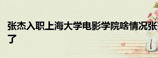 张杰入职上海大学电影学院啥情况张杰当老师了
