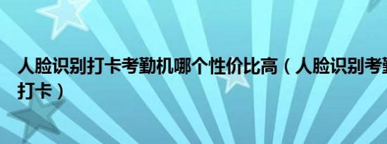 人脸识别打卡考勤机哪个性价比高（人脸识别考勤机怎么代打卡）