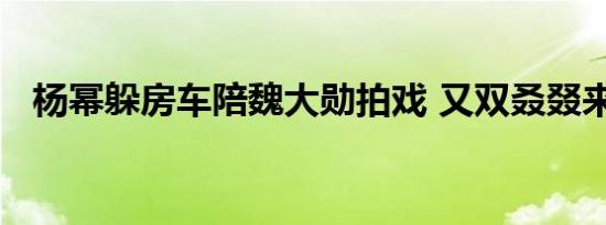杨幂躲房车陪魏大勋拍戏 又双叒叕来石锤