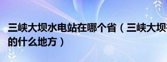 三峡大坝水电站在哪个省（三峡大坝在哪个省的什么地方）