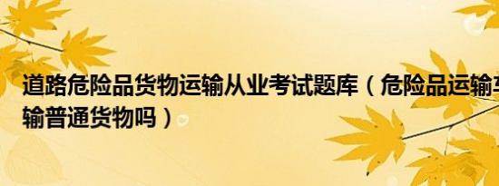 道路危险品货物运输从业考试题库（危险品运输车辆可以运输普通货物吗）