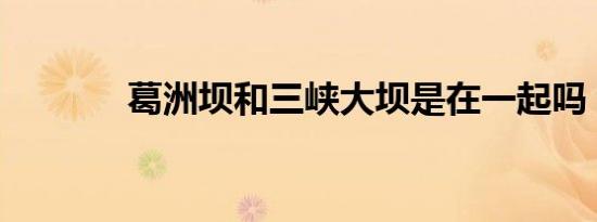 葛洲坝和三峡大坝是在一起吗