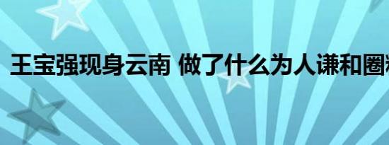 王宝强现身云南 做了什么为人谦和圈粉无数