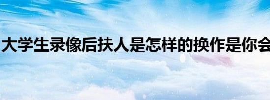 大学生录像后扶人是怎样的换作是你会怎么做