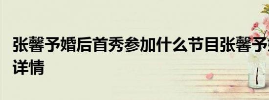 张馨予婚后首秀参加什么节目张馨予婚后首秀详情