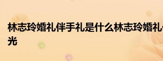 林志玲婚礼伴手礼是什么林志玲婚礼伴手礼曝光