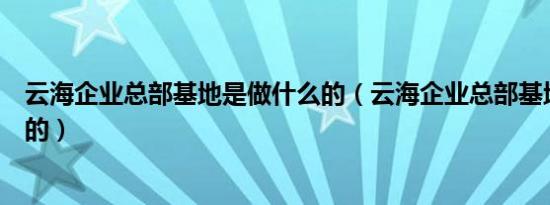 云海企业总部基地是做什么的（云海企业总部基地是做什么的）