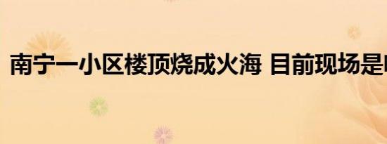 南宁一小区楼顶烧成火海 目前现场是啥情况