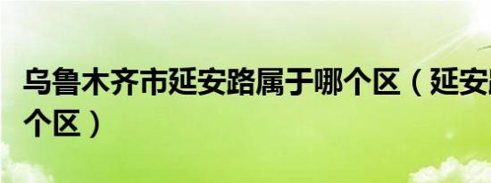 乌鲁木齐市延安路属于哪个区（延安路属于哪个区）