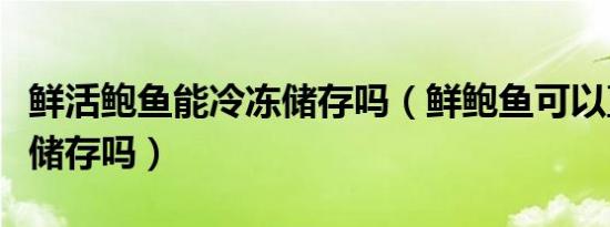 鲜活鲍鱼能冷冻储存吗（鲜鲍鱼可以直接冷冻储存吗）