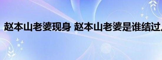 赵本山老婆现身 赵本山老婆是谁结过几次婚
