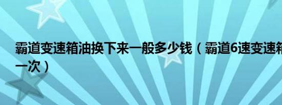 霸道变速箱油换下来一般多少钱（霸道6速变速箱油多久换一次）