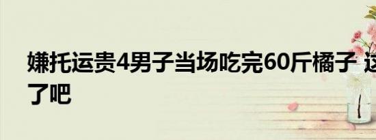 嫌托运贵4男子当场吃完60斤橘子 这也太猛了吧