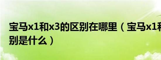 宝马x1和x3的区别在哪里（宝马x1和x3的区别是什么）