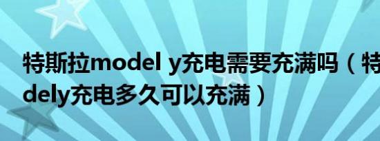 特斯拉model y充电需要充满吗（特斯拉modely充电多久可以充满）