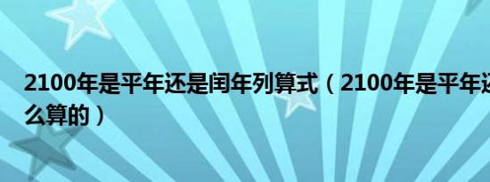 2100年是平年还是闰年列算式（2100年是平年还是闰年怎么算的）
