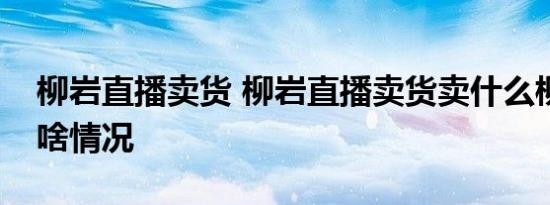 柳岩直播卖货 柳岩直播卖货卖什么柳岩直播啥情况
