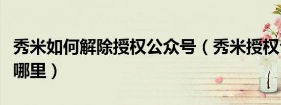 秀米如何解除授权公众号（秀米授权公众号在哪里）