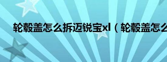 轮毂盖怎么拆迈锐宝xl（轮毂盖怎么拆）