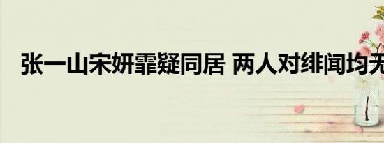 张一山宋妍霏疑同居 两人对绯闻均无反应