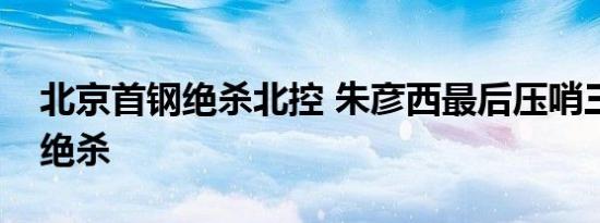 北京首钢绝杀北控 朱彦西最后压哨三分完成绝杀