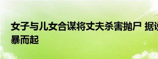女子与儿女合谋将丈夫杀害抛尸 据说是因家暴而起