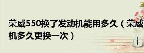 荣威550换了发动机能用多久（荣威550发动机多久更换一次）