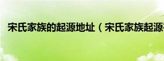 宋氏家族的起源地址（宋氏家族起源在哪）
