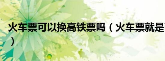 火车票可以换高铁票吗（火车票就是高铁票吗）