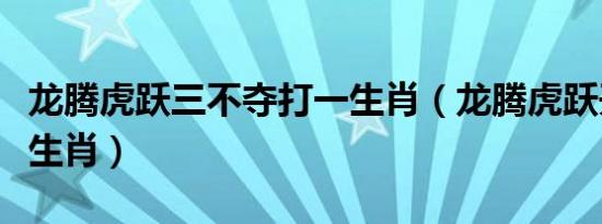 龙腾虎跃三不夺打一生肖（龙腾虎跃开过哪些生肖）