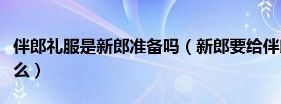 伴郎礼服是新郎准备吗（新郎要给伴郎准备什么）