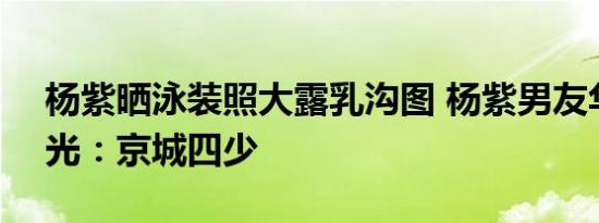杨紫晒泳装照大露乳沟图 杨紫男友华汉V曝光：京城四少