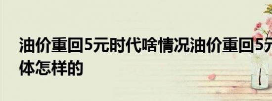 油价重回5元时代啥情况油价重回5元时代具体怎样的
