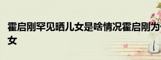 霍启刚罕见晒儿女是啥情况霍启刚为什么晒儿女