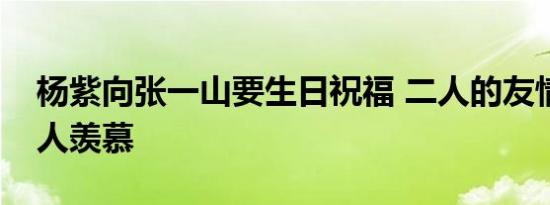 杨紫向张一山要生日祝福 二人的友情着实令人羡慕