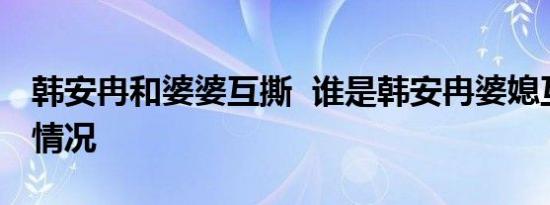 韩安冉和婆婆互撕 谁是韩安冉婆媳互撕是啥情况