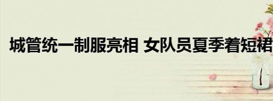 城管统一制服亮相 女队员夏季着短裙装(图)