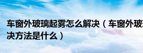 车窗外玻璃起雾怎么解决（车窗外玻璃起雾解决方法是什么）