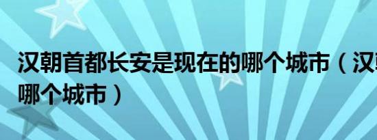 汉朝首都长安是现在的哪个城市（汉朝首都在哪个城市）