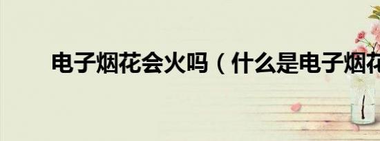 电子烟花会火吗（什么是电子烟花）