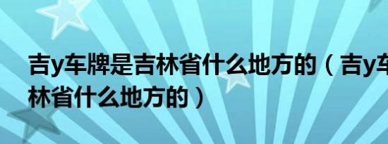 吉y车牌是吉林省什么地方的（吉y车牌是吉林省什么地方的）
