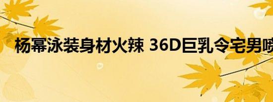 杨幂泳装身材火辣 36D巨乳令宅男喷鼻血