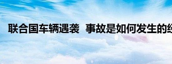 联合国车辆遇袭 事故是如何发生的经过是