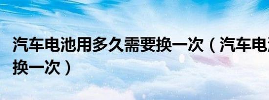 汽车电池用多久需要换一次（汽车电池多久更换一次）
