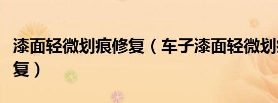 漆面轻微划痕修复（车子漆面轻微划痕怎么修复）