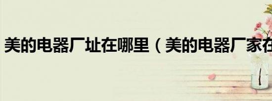 美的电器厂址在哪里（美的电器厂家在哪里）